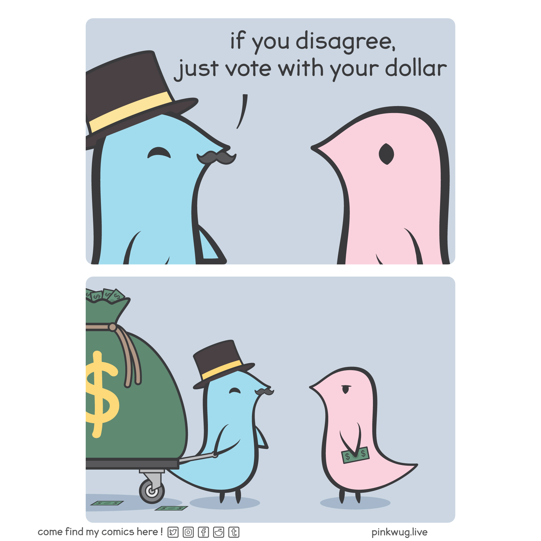 pinkwug comic: Panel 1: A blue wug with a top hat says to a pink wug: "if you disagree, just vote with your dollar"

Panel 2: A zoom out reveals that the blue wug brought a cart holding a giant bag of money while the pink wug only holds a single bill