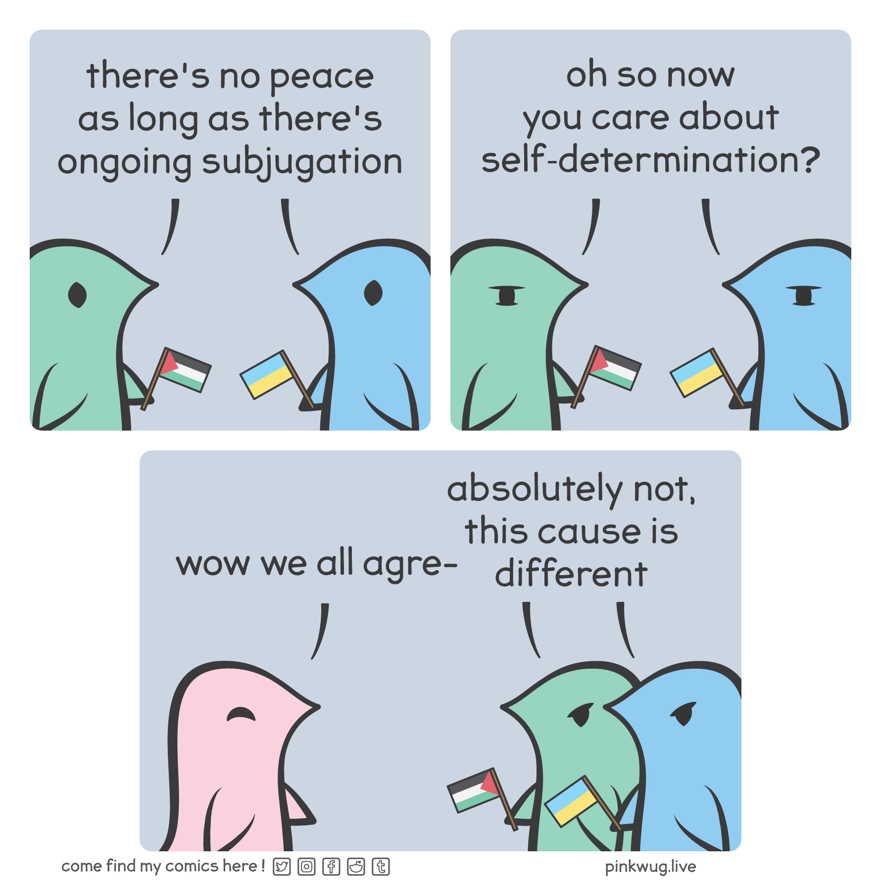 pinkwug comic: Panel 1: On the left, a green wug holding a Palestine flag, on the right, a blue wug holding an Ukraine flag. They both say: "there's no peace as long as there's ongoing subjugation".

Panel 2: They both say: "oh so now you care about self-determination".

Panel 3: A smiling pink wug says: "wow we all agre-". The green wug and the blue wug both say: "absolutely not, this cause is different"