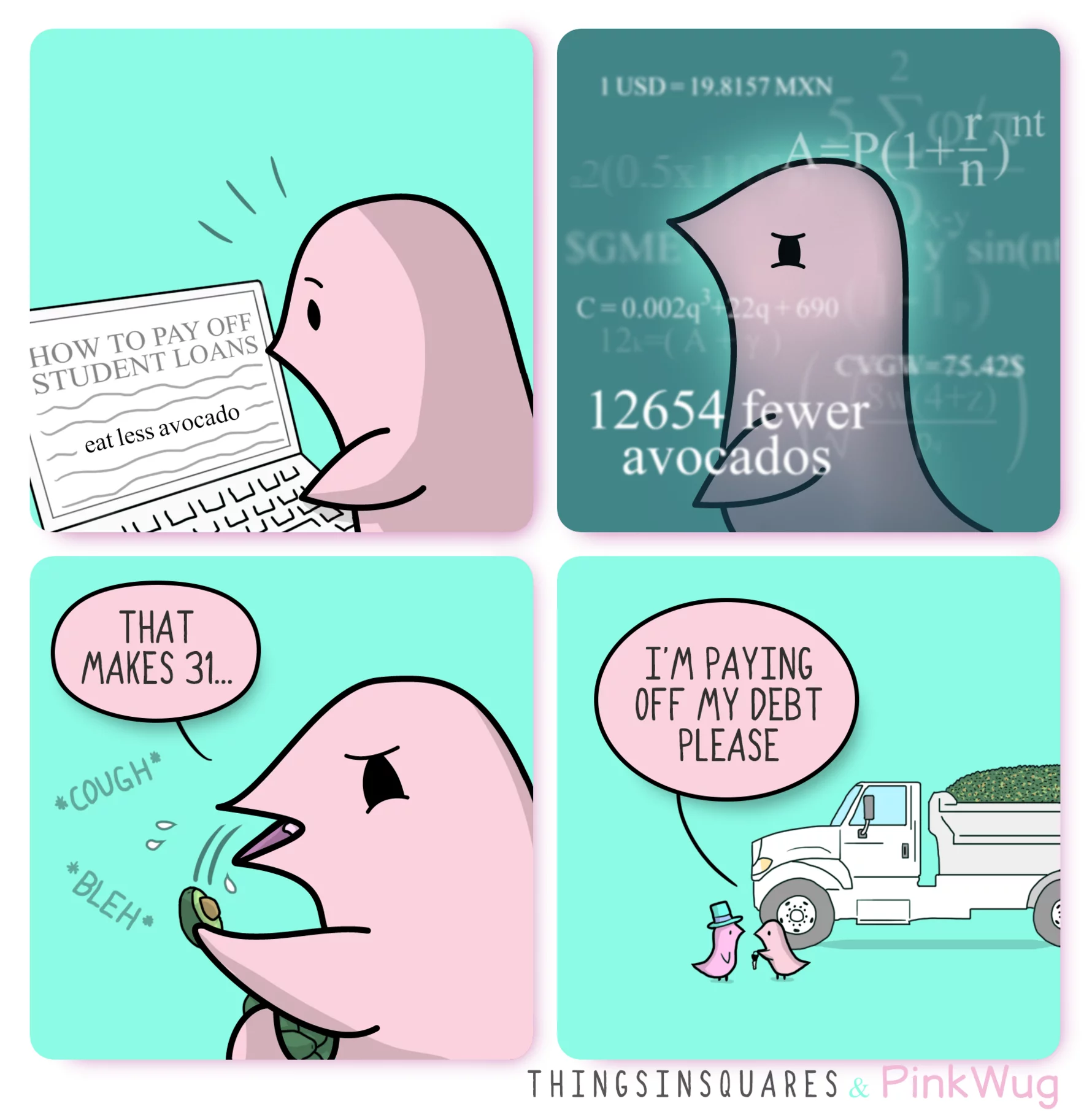 pinkwug comic: PinkWug reading a headline from his laptop reading: How to pay off student loans... 'eat less avocado' highlighted among the text of the newspaper. 





Pinkwug calculating, the phrase '12654 fewer avocados' appears among different equations.

 

Pink is vomiting an avocado, counting 'that makes 31...'



He hands a banker the keys to a truck full of avocados in the back, saying 'I'm paying off my debt please'