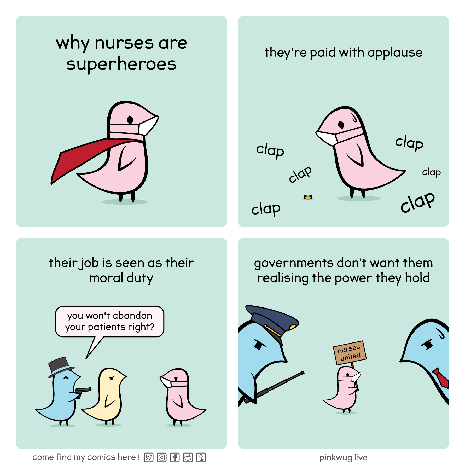 pinkwug comic: They're paid with applause (nurse is looking at a penny). 

Their job is seen as their moral duty (capitalist wug threatens the nurse with a gun and says 'you wont abandon your patients right?')

government don't want them realizing the power they hold (nurse carrying a sign for 'nurses united' while a cop and guy in suit glare)