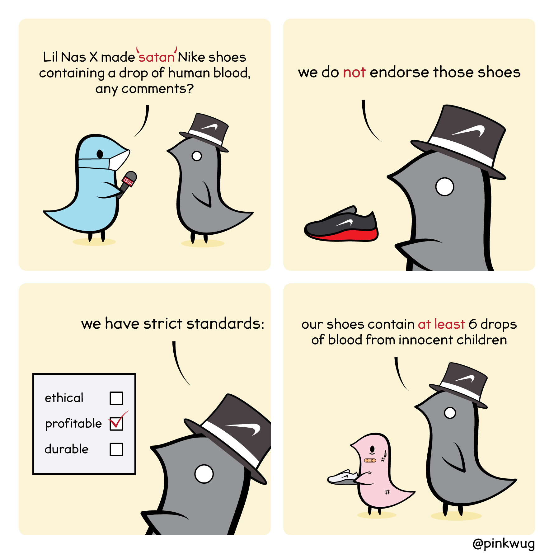 pinkwug comic: Reporter says "Lil Nas X made 'satan' Nike shoes containing a drop of human blood, any comments?
Nike wug says "We do not endorse those shoes"
"we have strict standards" (shows checklist with only 'profitable' checked while 'ethical' and 'durable' are not)
"Our shoes contain at least 6 drops of blood from innocent children"