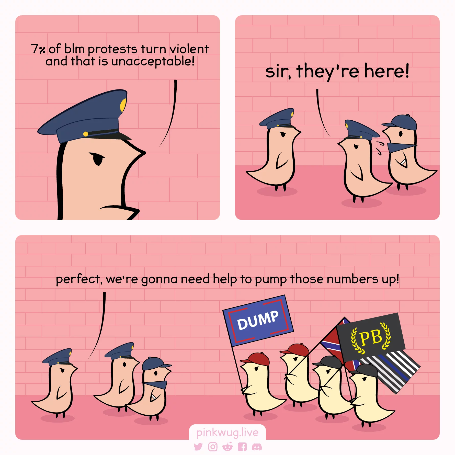 pinkwug comic: Angry lieutenant cop wug: 7% of blm protests turn violent and that is unacceptable!



Sweating cop wug: sir, they're here!



Angry lieutenant cop wug looking at a group of white militia: perfect, we're gonna need help to pump those numbers up!