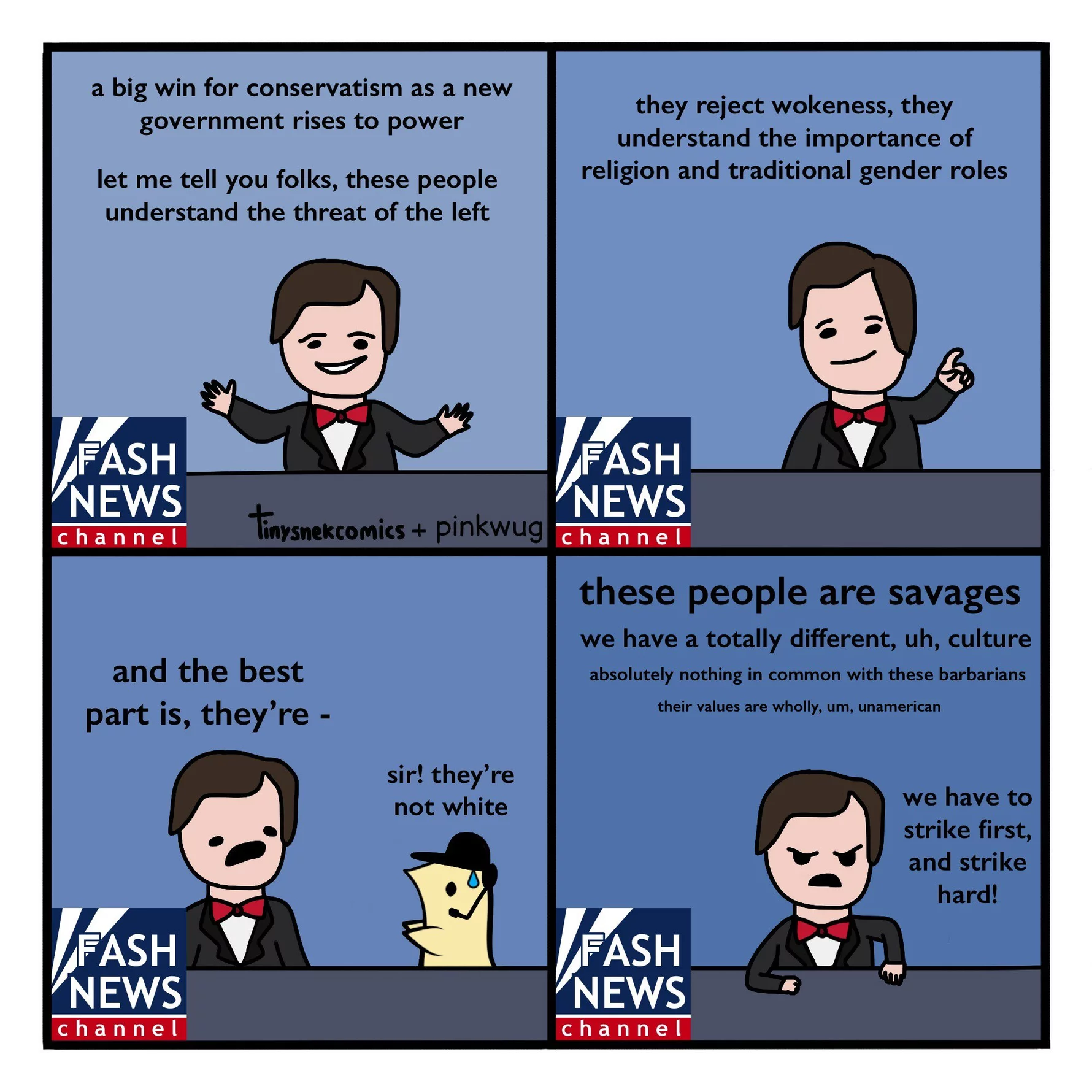 pinkwug comic: News host: A big win for conservatism as a new government rises to power. Let me tell you folks, these people understand the threat of the left.



News host: They reject wokeness, they understand the importance of religion and traditional gender roles.



News host: and the best part is, they're - 

Assistant wug whispers: sir! they're not white



News host: These people are savages. We have a totally different, uh, culture. Absolutely nothing in common with these barbarians. Their values are wholly, um, unamerican. We have to strike first, and strike hard!