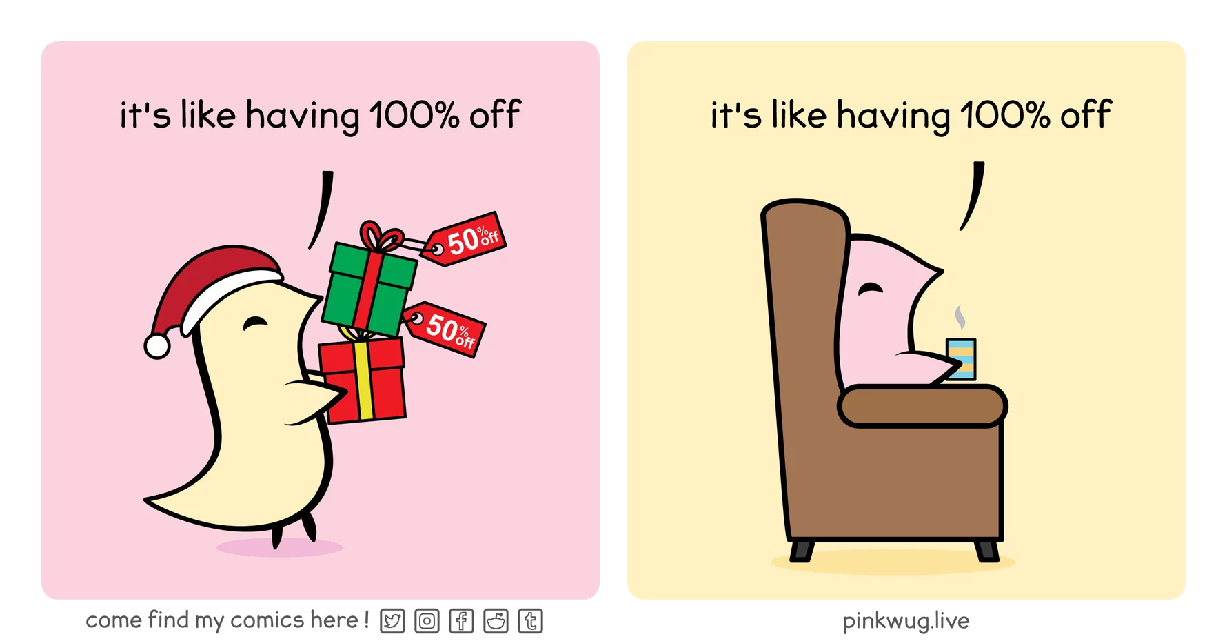 pinkwug comic: Panel 1:

A yellow wug carrying 2 gift packages with a 50% off discount tag saying: "it's like having 100% off"



Panel 2:

A pink wug sitting in a sofa chair at home holding a cup of beverage saying: "it's like having 100% off"