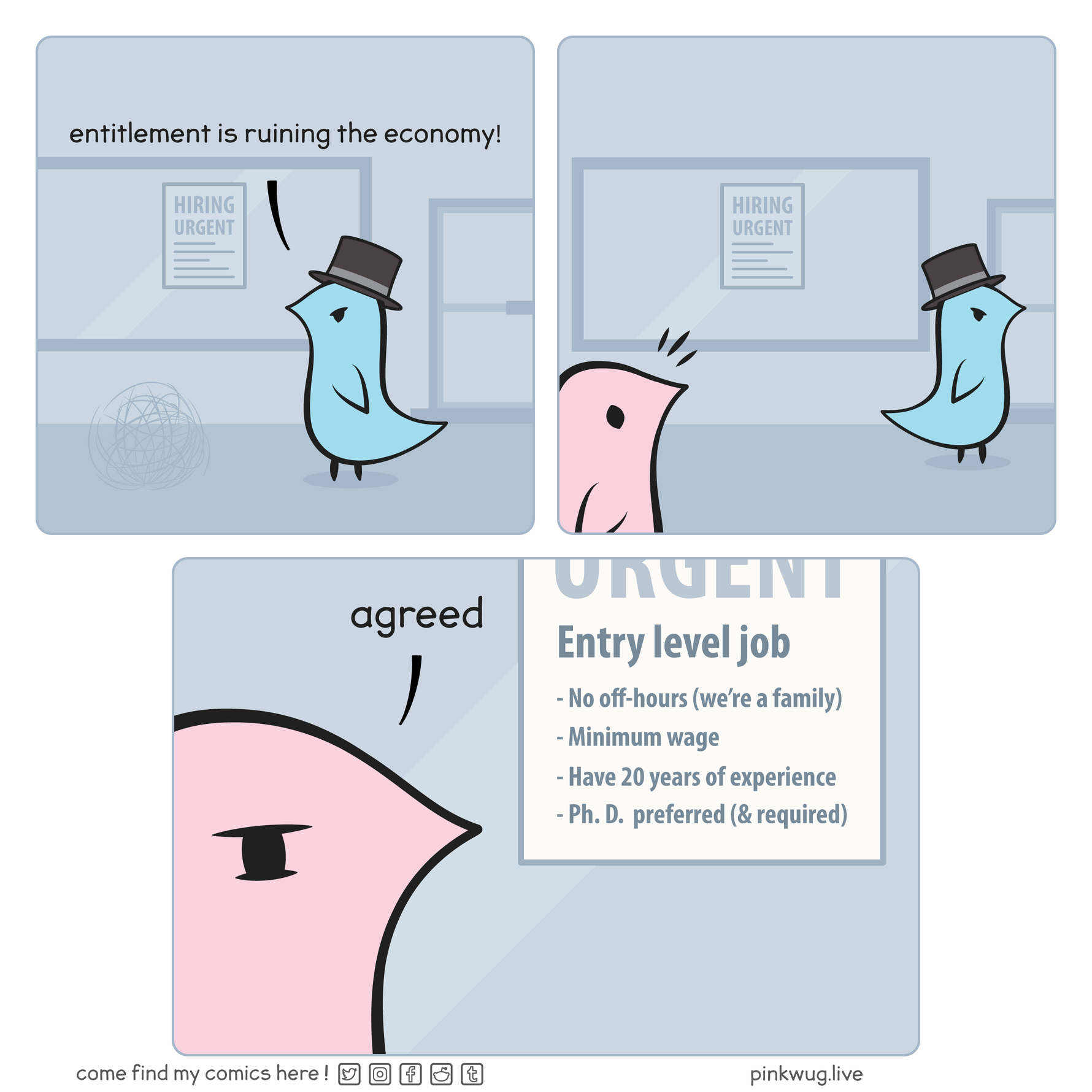 pinkwug comic: Panel 1:
Blue wug with top hat outside of his business saying: "entitlement is ruining the economy!"

Panel 2:
Bblue wug turning away and pink wug noticing a job opening poster.

Panel 3:
Poster says: Entry level job: -No off-hours (we're a family), -Minimum wage, -Have 20 years of experience, -Ph. D. preferred (&required)
Pink wug saying : "agreed"