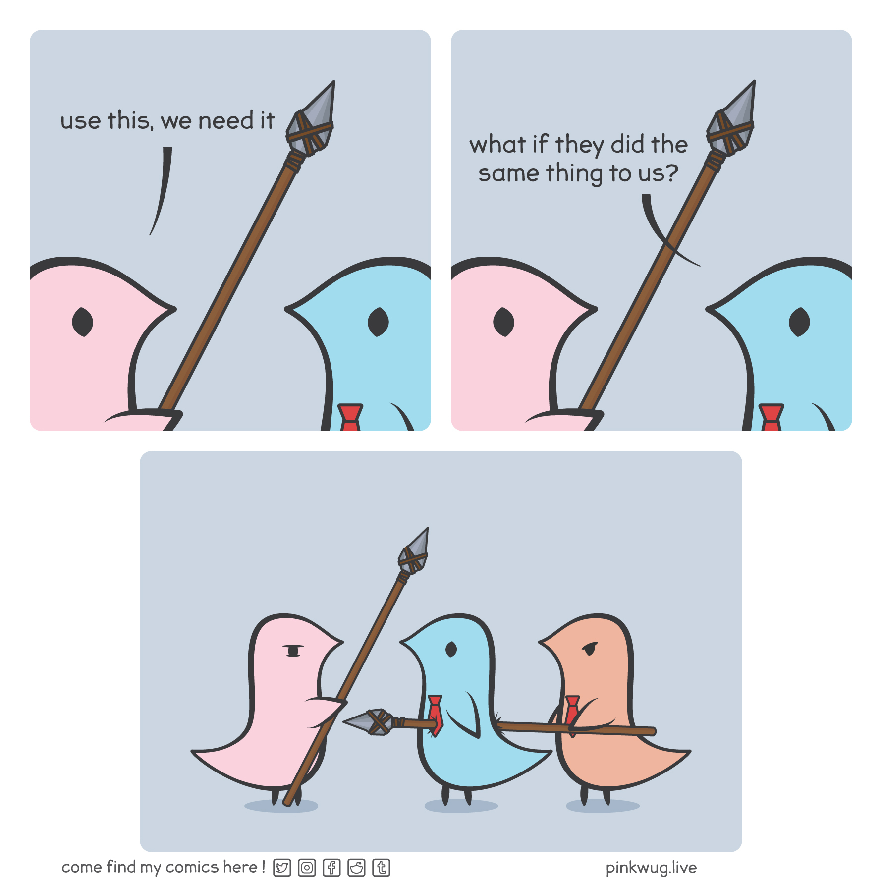 pinkwug comic: Panel 1:
Pink wug hands a spear to blue wug saying: "use this, we need it"

Panel 2:
Blue wug asks: "what if they did the same thing to us?"

Panel 3:
Zoomed out panel showing that an orange wug has already impaled the blue wug with a spear.