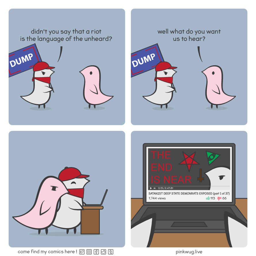 pinkwug comic: Panel 1:
Grey wug with red hat and bandana holding a Trump flag asking pink wug: "didn't you say that a riot is the language of the unheard?"

Panel 2:
Pink wug asks: "well what do you want us to hear?"

Panel 3:
Grey wug shows pink wug what is on their computer

Panel 4:
What they are reading is revealed to be a low view conspiracy YouTube video called "SATANIST DEEP DTATE DEMONRATS EXPOSED (part 1 of 37)"