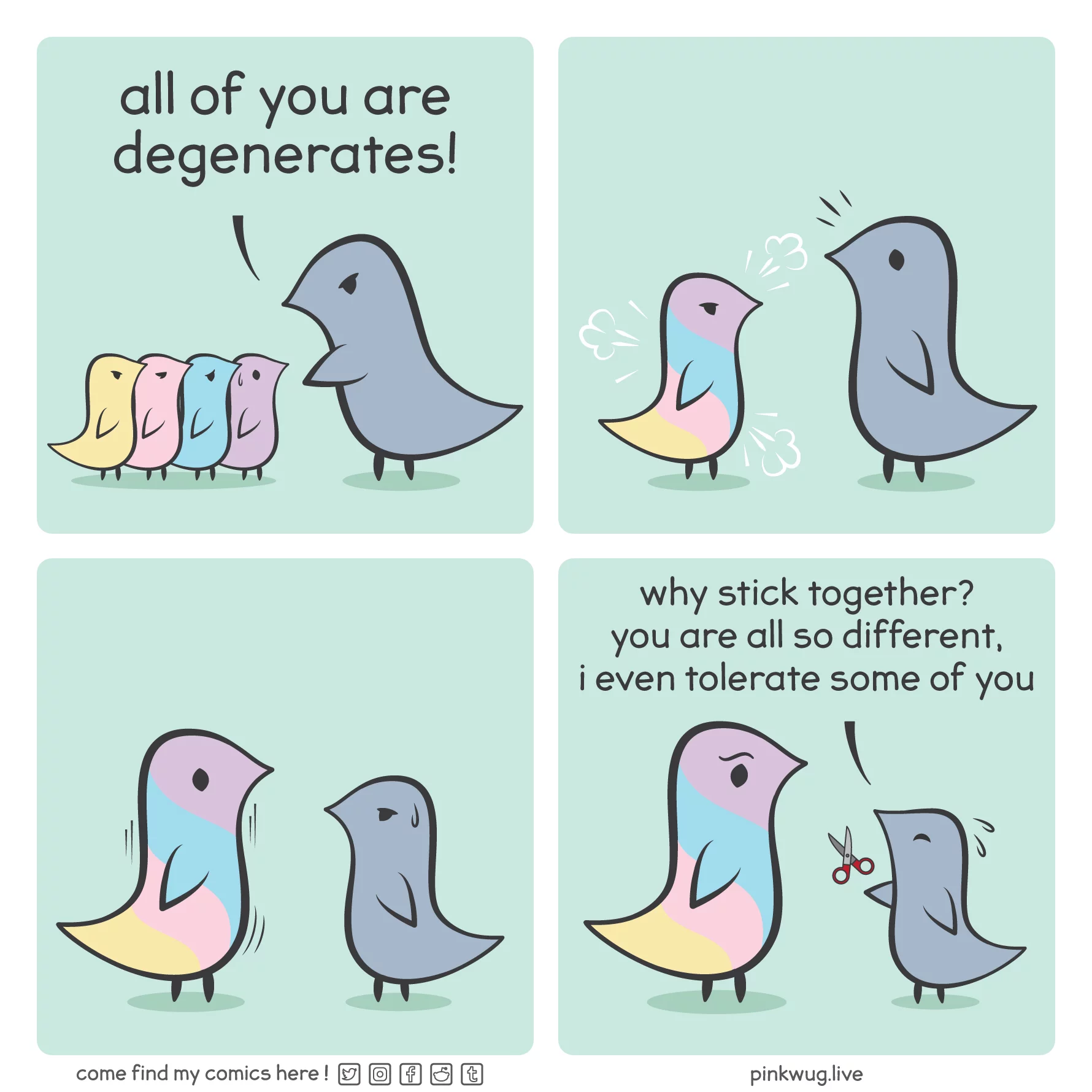 pinkwug comic: Panel 1: A grey wug stands over 4 wugs of different colors says "all of you are degenerates"



Panel 2: The 4 wugs merge into a bigger multicolor wug to the surprise of the grey wug



Panel 3: The multicolor wug grows, the grey wug looks worried



Panel 4: The multicolor wug is now bigger than the grey wug. The grey wug tries to hand it a scissor and says worried: "why stick together? you are all so different, i even tolerate some of you"