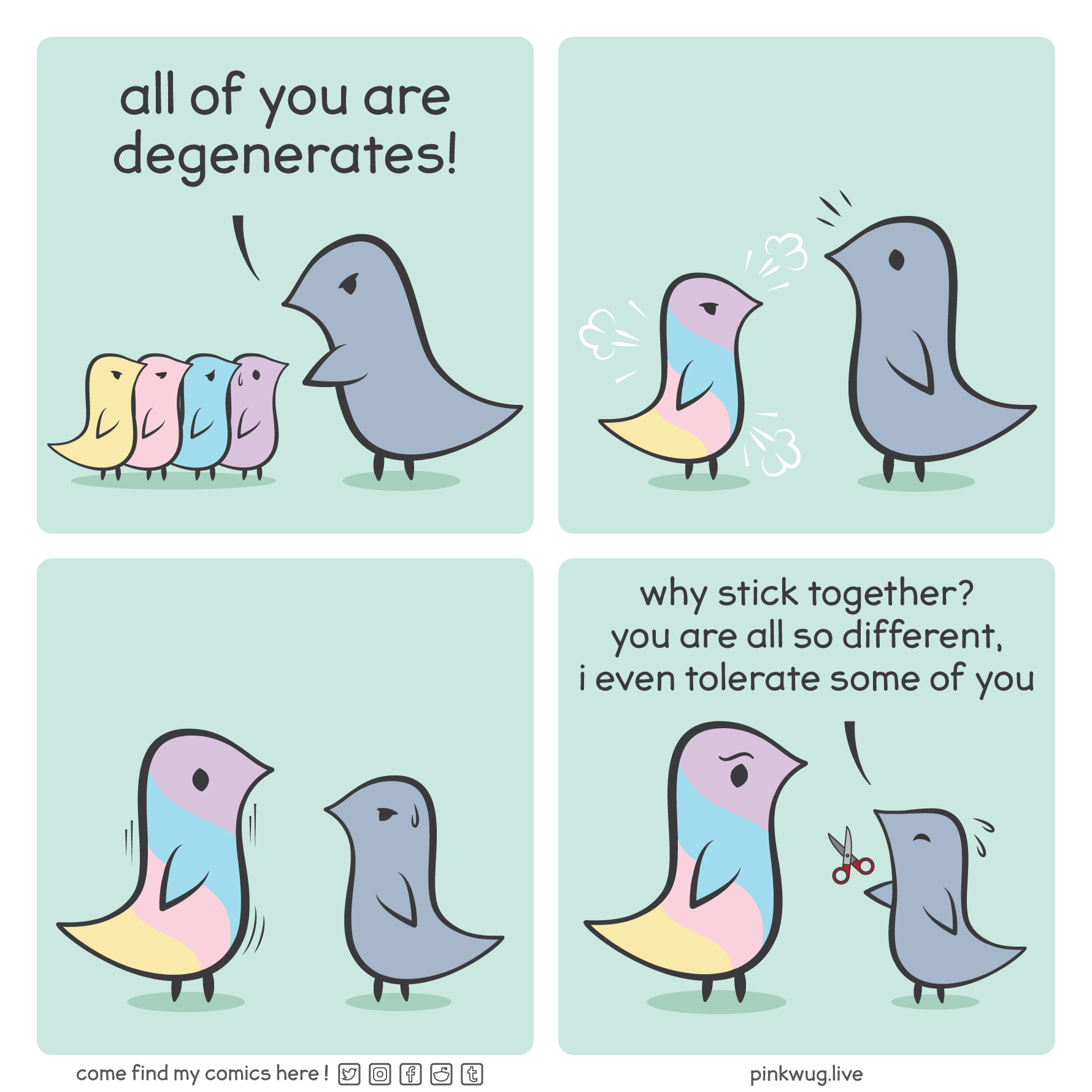 pinkwug comic: Panel 1: A grey wug stands over 4 wugs of different colors says "all of you are degenerates"

Panel 2: The 4 wugs merge into a bigger multicolor wug to the surprise of the grey wug

Panel 3: The multicolor wug grows, the grey wug looks worried

Panel 4: The multicolor wug is now bigger than the grey wug. The grey wug tries to hand it a scissor and says worried: "why stick together? you are all so different, i even tolerate some of you"