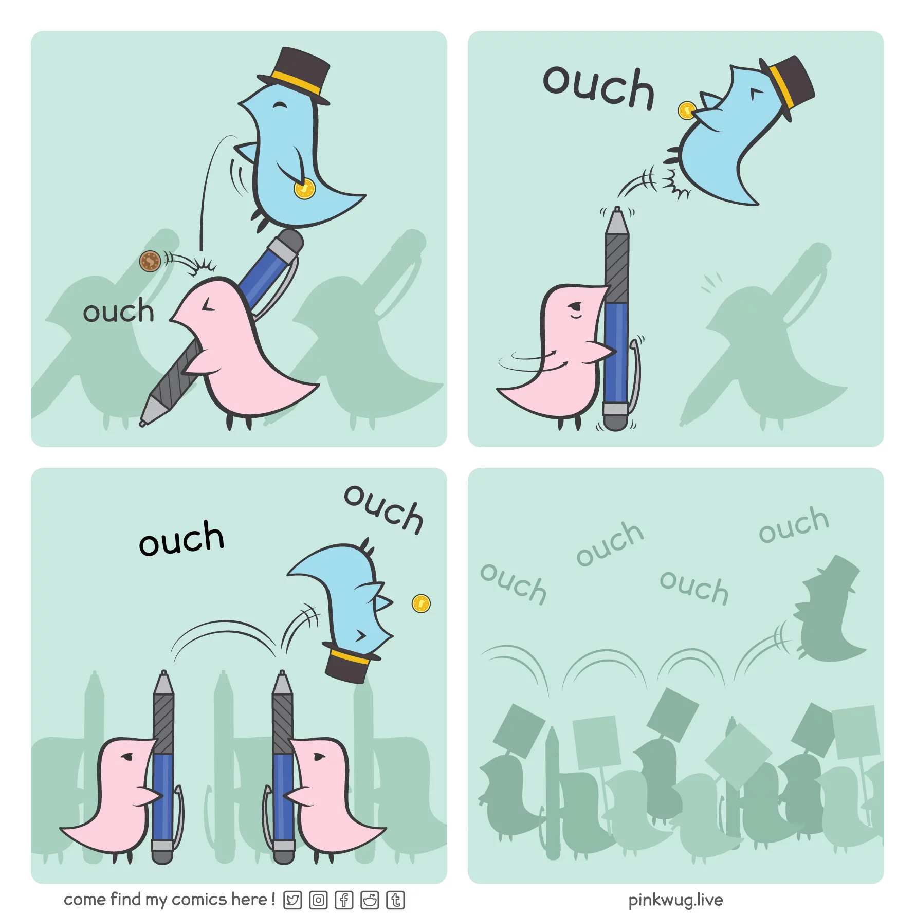 pinkwug comic: Panel 1. A blue wug with a top hat sits on top on a pen wielded by a pink wug. He throws a penny at the pink wug while holding a gold coin



Panel 2. Angry, the pink wug turns his pen upward and pokes at the blue wug, making him jump



Panel 3. The blue wug lands on top of an other pen pointed upward by other pink wugs, bouncing around, screaming ouch ouch and dropping his gold coin



Panel 4. There's a sea of wugs holding up pens and protest signs as the blue wug keeps bouncing on top of the crowd