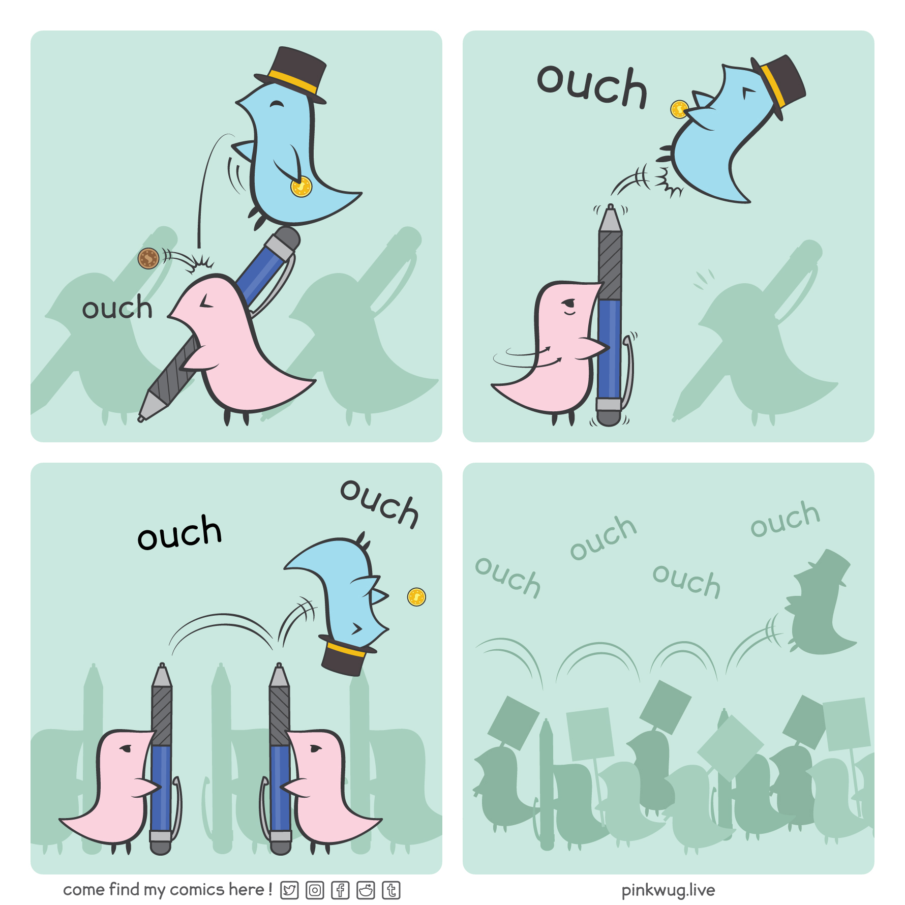 pinkwug comic: Panel 1. A blue wug with a top hat sits on top on a pen wielded by a pink wug. He throws a penny at the pink wug while holding a gold coin

Panel 2. Angry, the pink wug turns his pen upward and pokes at the blue wug, making him jump

Panel 3. The blue wug lands on top of an other pen pointed upward by other pink wugs, bouncing around, screaming ouch ouch and dropping his gold coin

Panel 4. There's a sea of wugs holding up pens and protest signs as the blue wug keeps bouncing on top of the crowd