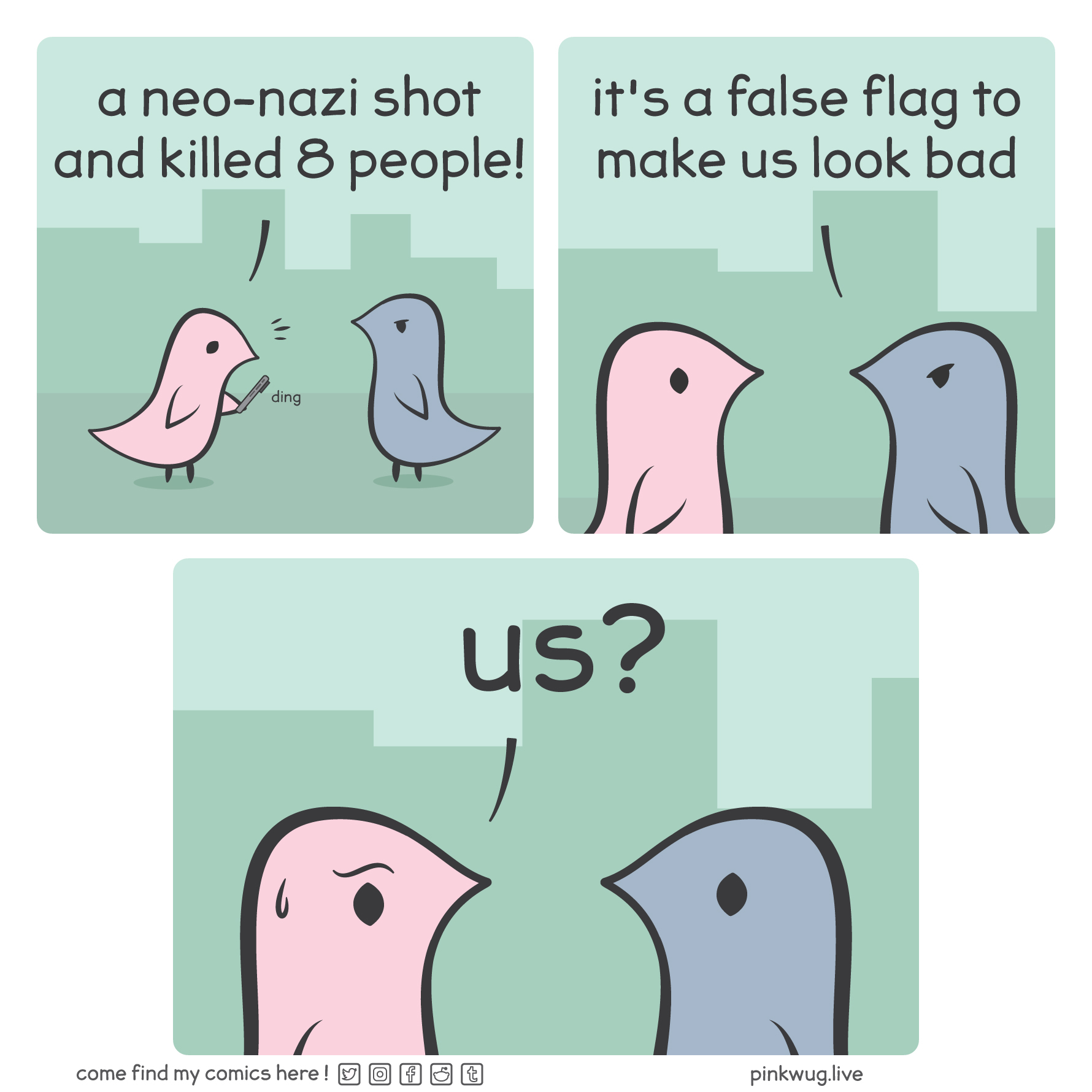 pinkwug comic: Panel 1: a pink wug, alerted by his phone, says: "a neo-nazi shot and killed 8 people!"

Panel 2: a grey wug interrupts and says: "it's a false flag to make us look bad"

Panel 3: the pink wug, worried and suspicious, asks: "us?"