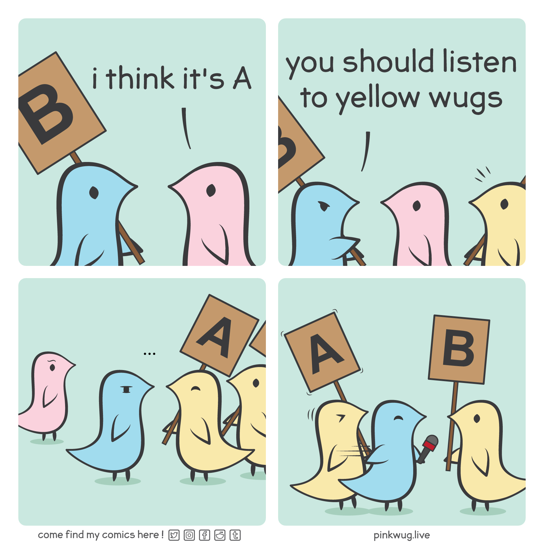 pinkwug comic: Panel 1: a pink wug tells a blue wug holding a sign with B written on it: "i think it's A"

Panel 2: the blue wug angrily points at a yellow wug behind the pink wug and says: "you should listen to yellow wugs"

Panel 3: the blue wug realizes that the yellow wug is holding up a sign with A written on it.

Panel 4: the blue wug shoves the yellow wug holding the A sign aside to give a microphone to the yellow wug holding a B sign.