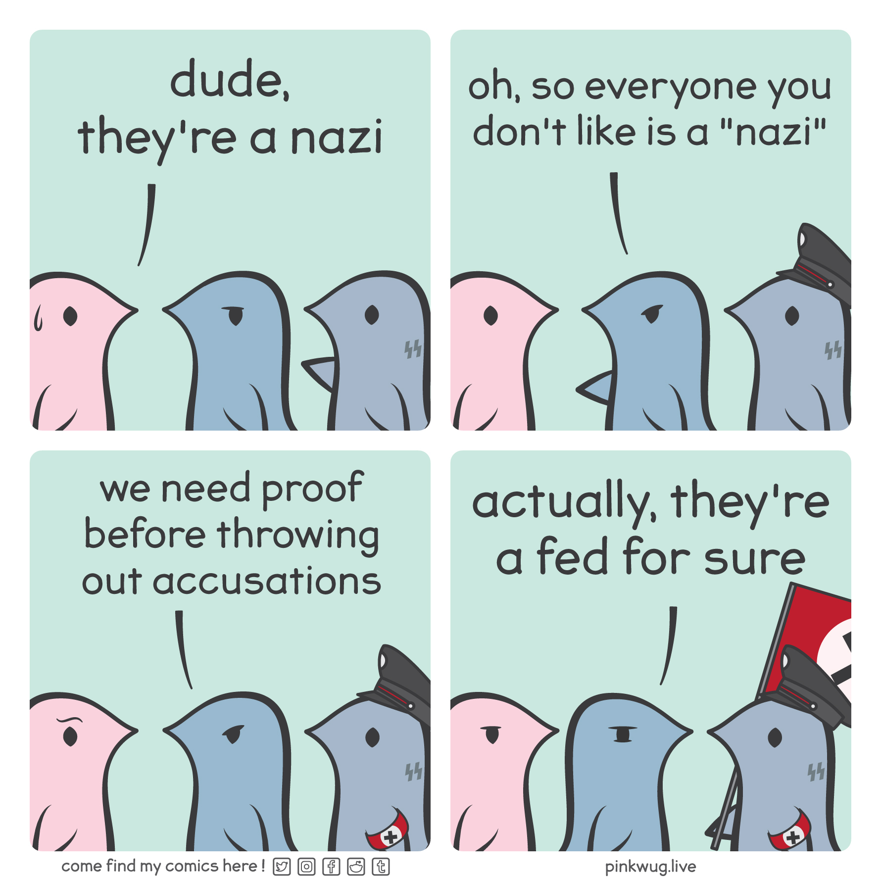 pinkwug comic: Panel 1: A pink wug looks at a grey wug with SS tattoos doing the roman salute and says: "dude, they're a nazi"

Panel 2: A dark blue wug gets in between them and says: "oh so everyone you don't like is a nazi". The grey wug now has a military hat

Panel 3: The dark blue wug continues: "we need proof before throwing out accusations". The grey wug now has a nazi armband

Panel 4: The dark blue wug turns around and says: "actually, they're a fed for sure"