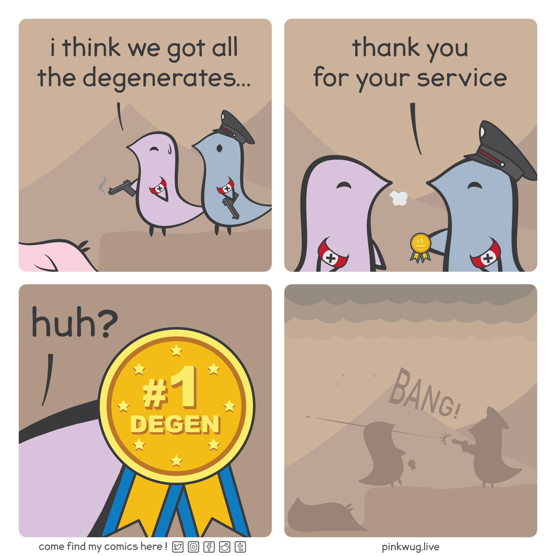 pinkwug comic: Panel 1: a pink wug is dead in a ditch. A purple nazi wug, holding a smoking gun, standing along side a grey nazi wug, says: "i think we got all the degenerates..."

Panel 2: the grey wug says: "thank you for your service" and hands the purple wug a medal. The purple wug is relieved.

Panel 3: the purple wug reads the medal that says "#1 degen" and is confused.

Panel 4: we see the shadow of the grey wug shooting the purple wug. The purple wug is falling into the ditch.