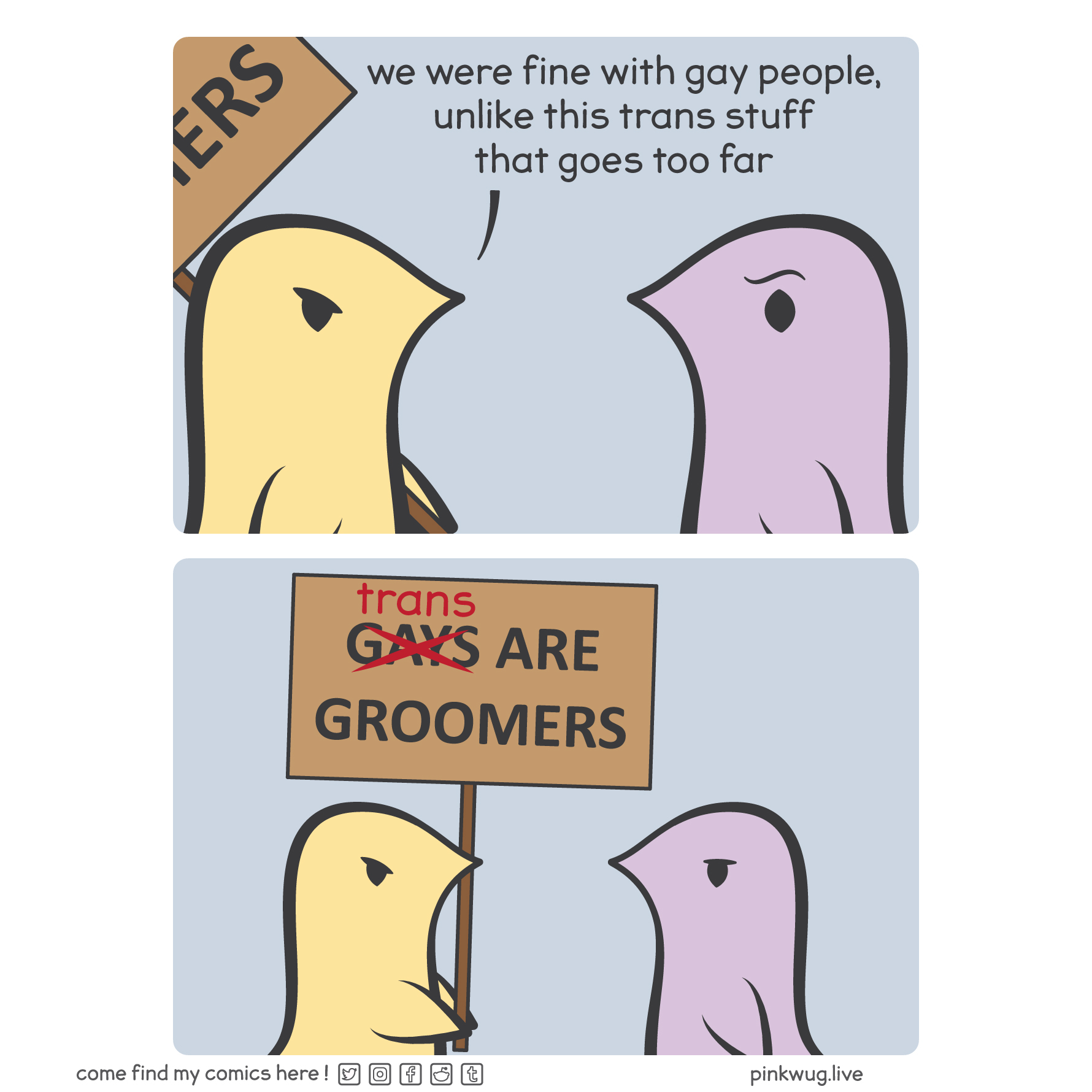 pinkwug comic: Panel 1: A yellow wug says to a purple wug: "we were fine with gay people, unlike this trans stuff that goes too far"

Panel 2: It's revealed that the yellow wug is holding a sign that says "gays are groomers" were gay crossed out and replaced with "trans"
